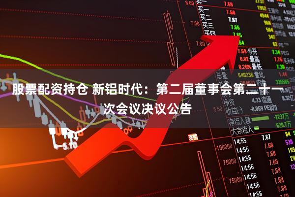 股票配资持仓 新铝时代：第二届董事会第二十一次会议决议公告