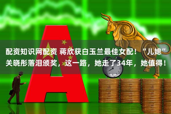 配资知识网配资 蒋欣获白玉兰最佳女配！“儿媳”关晓彤落泪颁奖，这一路，她走了34年，她值得！