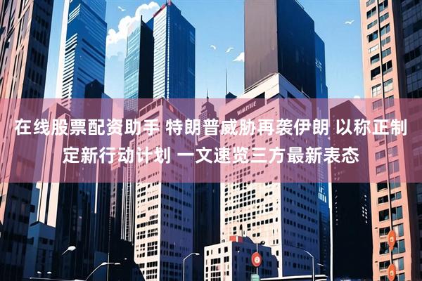 在线股票配资助手 特朗普威胁再袭伊朗 以称正制定新行动计划 一文速览三方最新表态
