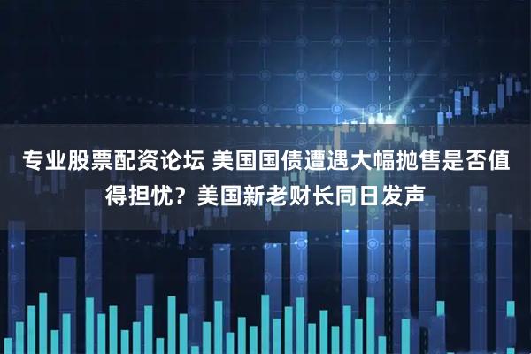 专业股票配资论坛 美国国债遭遇大幅抛售是否值得担忧？美国新老财长同日发声