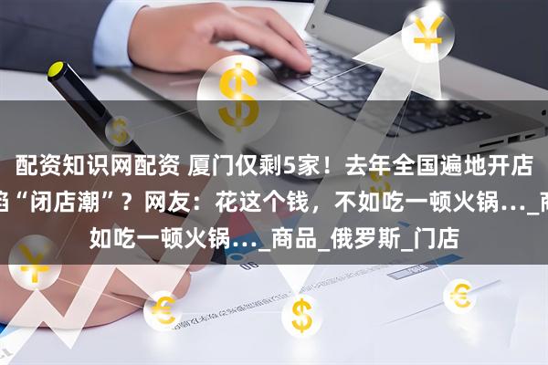 配资知识网配资 厦门仅剩5家！去年全国遍地开店，不到半年就深陷“闭店潮”？网友：花这个钱，不如吃一顿火锅…_商品_俄罗斯_门店