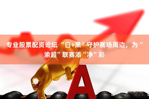 专业股票配资论坛 “白+黑”守护赛场周边，为“渝超”联赛添“净”彩