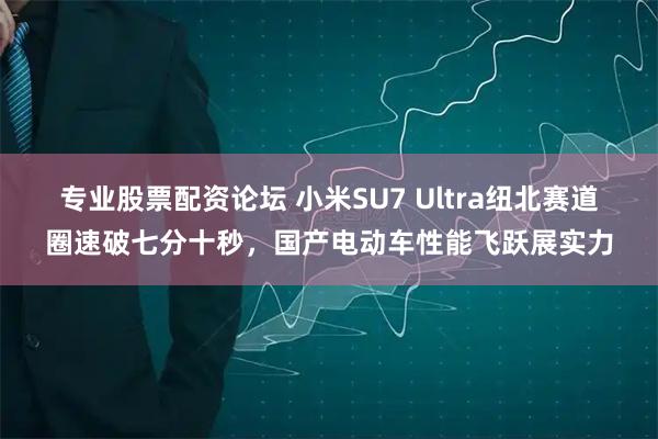 专业股票配资论坛 小米SU7 Ultra纽北赛道圈速破七分十秒，国产电动车性能飞跃展实力