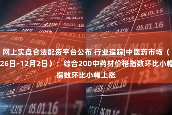 网上实盘合法配资平台公布 行业追踪|中医药市场（11月26日-12月2日）：综合200中药材价格指数环比小幅上涨