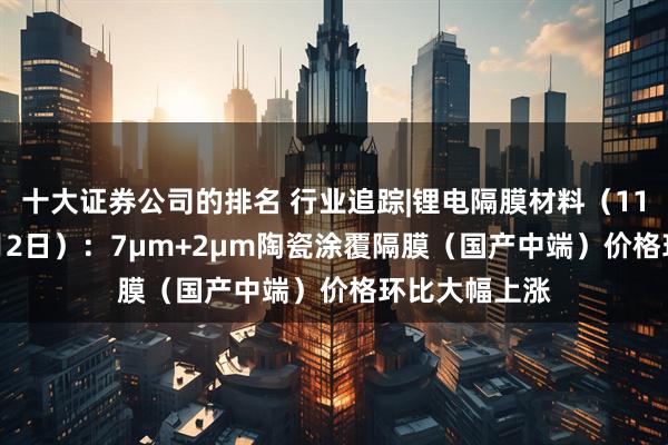 十大证券公司的排名 行业追踪|锂电隔膜材料（11月26日-12月2日）：7μm+2μm陶瓷涂覆隔膜（国产中端）价格环比大幅上涨