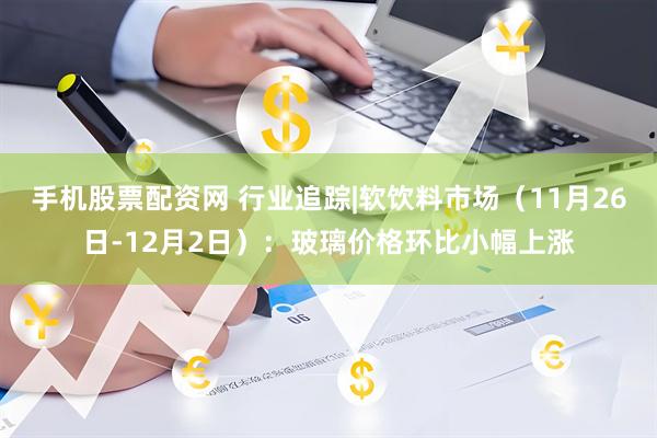手机股票配资网 行业追踪|软饮料市场（11月26日-12月2日）：玻璃价格环比小幅上涨