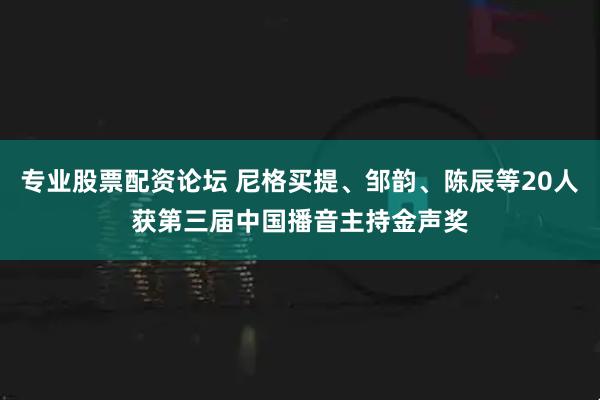 专业股票配资论坛 尼格买提、邹韵、陈辰等20人获第三届中国播音主持金声奖