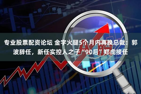 专业股票配资论坛 金字火腿5个月内再换总裁：郭波辞任，新任实控人之子“90后”郑虎接任