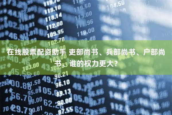 在线股票配资助手 吏部尚书、兵部尚书、户部尚书、谁的权力更大？