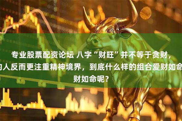 专业股票配资论坛 八字“财旺”并不等于贪财，有的人反而更注重精神境界，到底什么样的组合爱财如命呢？