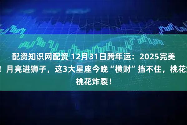 配资知识网配资 12月31日跨年运：2025完美收官！月亮进狮子，这3大星座今晚“横财”挡不住，桃花炸裂！