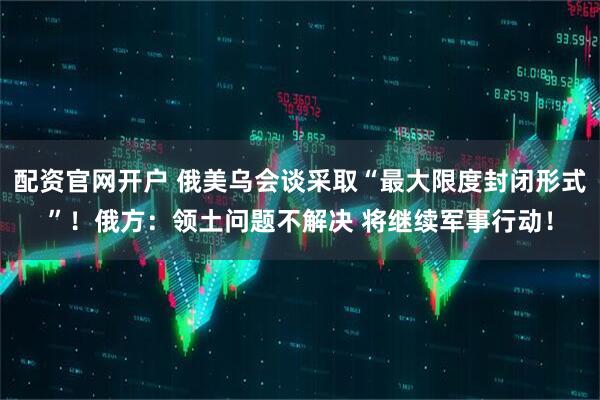 配资官网开户 俄美乌会谈采取“最大限度封闭形式”！俄方：领土问题不解决 将继续军事行动！