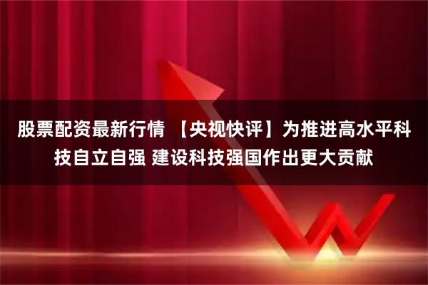 股票配资最新行情 【央视快评】为推进高水平科技自立自强 建设科技强国作出更大贡献