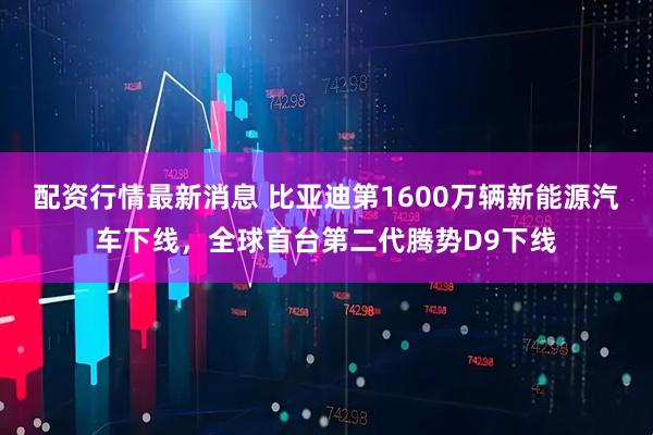 配资行情最新消息 比亚迪第1600万辆新能源汽车下线，全球首台第二代腾势D9下线