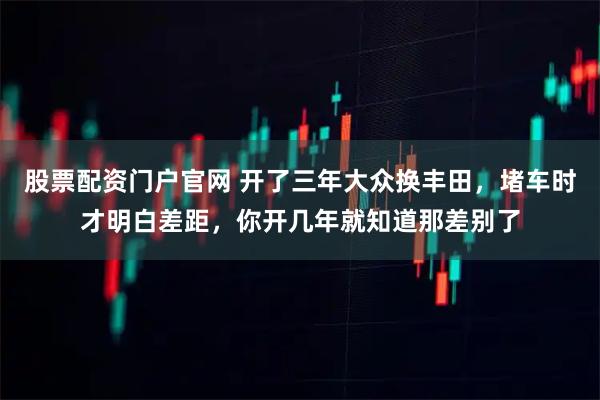 股票配资门户官网 开了三年大众换丰田，堵车时才明白差距，你开几年就知道那差别了